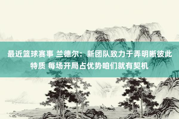 最近篮球赛事 兰德尔：新团队致力于弄明晰彼此特质 每场开局占优势咱们就有契机