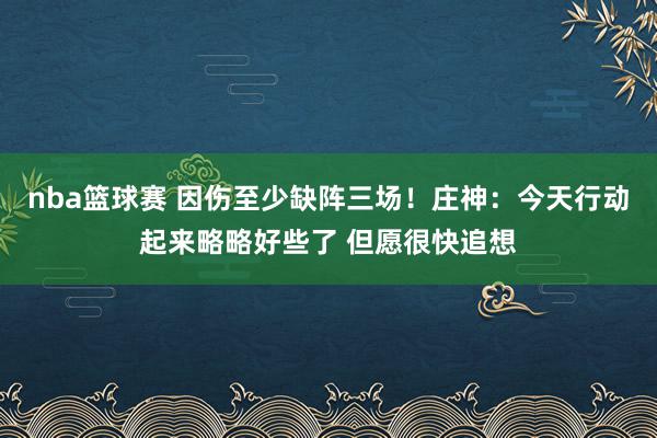 nba篮球赛 因伤至少缺阵三场！庄神：今天行动起来略略好些了 但愿很快追想