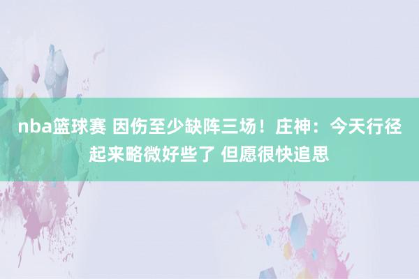 nba篮球赛 因伤至少缺阵三场！庄神：今天行径起来略微好些了 但愿很快追思